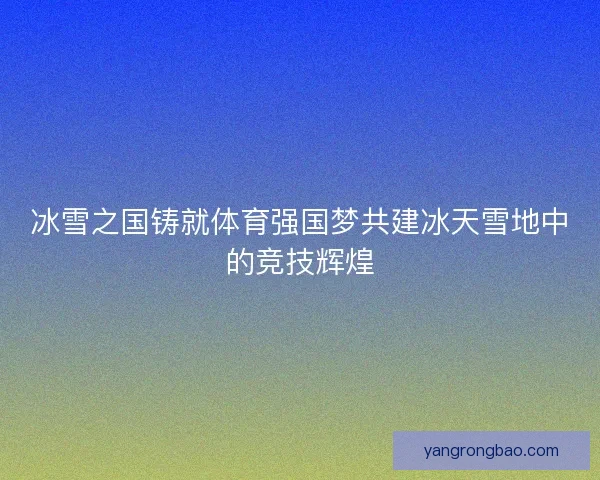 冰雪之国铸就体育强国梦共建冰天雪地中的竞技辉煌