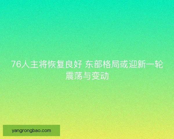 76人主将恢复良好 东部格局或迎新一轮震荡与变动