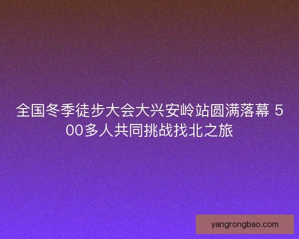 全国冬季徒步大会大兴安岭站圆满落幕 500多人共同挑战找北之旅